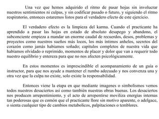   Una vez que hemos adquirido el ritmo de pasar hojas sin involucrar nuestros sentimientos ni culpas, y sin codificar pasado o futuro, y siguiendo el ritmo respiratorio, entonces estaremos listos para el verdadero efecto de este ejercicio. El verdadero efecto es la limpieza del karma. Cuando el practicante ha aprendido a pasar las hojas en estado de absoluto desapego y abandono, el subconciente empieza a mandar un enorme caudal de recuerdos, desos, problemas y proyectos como nuestros sueños más locos, los más íntimos anhelos, secretos del corazón como jamás habiamos soñado; capítulos completos de nuestra vida que habíamos olvidado o reprimido, momentos de placer y dolor que van a requerir todo nuestro equilibrio y entereza para que no nos afecten psicológicamente. En estos momentos es imprescindible el acompanamiento de un guía o instructor, para que nos ayude a mantener el rumbo adecuado y nos convenza una y otra vez que la culpa no existe, solo existe la responsabilidad. Entonces viene la etapa en que mediante imagenes o simbolismos vemos todos nuestros desaciertos asi como también nuestras obras buenas. Los desaciertos nos producen arrepentimiento, y el acto de arrepentirse moviliza energias internas tan poderosas que es comón que el practicante llore sin motivo aparente, o adelgace, o sienta cualquier tipo de cambios metabolicos, palpitaciones o temblores.  