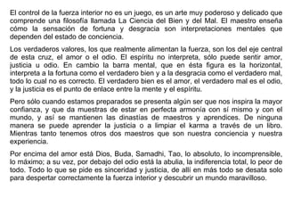 El control de la fuerza interior no es un juego, es un arte muy poderoso y delicado que comprende una filosofía llamada La Ciencia del Bien y del Mal. El maestro enseña cómo la sensación de fortuna y desgracia son interpretaciones mentales que dependen del estado de conciencia.  Los verdaderos valores, los que realmente alimentan la fuerza, son los del eje central de esta cruz, el amor o el odio. El espíritu no interpreta, sólo puede sentir amor, justicia u odio. En cambio la barra mental, que en ésta figura es la horizontal, interpreta a la fortuna como el verdadero bien y a la desgracia como el verdadero mal, todo lo cual no es correcto. El verdadero bien es el amor, el verdadero mal es el odio, y la justicia es el punto de enlace entre la mente y el espíritu.  Pero sólo cuando estamos preparados se presenta algún ser que nos inspira la mayor confianza, y que da muestras de estar en perfecta armonía con sí mismo y con el mundo, y así se mantienen las dinastías de maestros y aprendices. De ninguna manera se puede aprender la justicia o a limpiar el karma a través de un libro. Mientras tanto tenemos otros dos maestros que son nuestra conciencia y nuestra experiencia.  Por encima del amor está Dios, Buda, Samadhi, Tao, lo absoluto, lo incomprensible, lo máximo; a su vez, por debajo del odio está la abulia, la indiferencia total, lo peor de todo. Todo lo que se pide es sinceridad y justicia, de allí en más todo se desata solo para despertar correctamente la fuerza interior y descubrir un mundo maravilloso.  