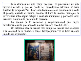 Pero después de esta etapa decisiva, el practicante de este ejercicio o arte, y que ya puede ser considerado artesano, se hace finalmente amigo de “su libro”, intuitivamente sabe cuando esta viendo el pasado, cuando el futuro, cuando el libro le manda mensajes de advertencia sobre algún peligro o conflicto inminente, y por sobre todas las cosas cuándo esta haciendo lo correcto. La noción de la correción y responsabilidad que fluyen directamente de lo profundo de nuestro ser, nos hace LIBRES. Un artesano libre se sentirá más completo, sentirá que se acerca a la totalidad de si mismo, y con el tiempo podrá ver un libro en cada uno de sus semejantes. 