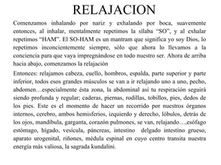 RELAJACION Comenzamos inhalando por nariz y exhalando por boca, suavemente entonces, al inhalar, mentalmente repetimos la sílaba “SO”, y al exhalar repetimos “HAM”. El SO-HAM es un mantram que significa yo soy Dios, lo repetimos inconcientemente siempre, sólo que ahora lo llevamos a la conciencia para que vaya impregnándose en todo nuestro ser. Ahora de arriba hacia abajo, comenzamos la relajación Entonces: relajamos cabeza, cuello, hombros, espalda, parte superior y parte inferior, todos esos grandes músculos se van a ir relajando uno a uno, pecho, abdomen…especialmente ésta zona, la abdominal así tu respiración seguirá siendo profunda y regular; caderas, piernas, rodillas, tobillos, pies, dedos de los pies. Este es el momento de hacer un recorrido por nuestros órganos internos, cerebro, ambos hemisferios, izquierdo y derecho, lóbulos, detrás de los ojos, mandíbula, garganta, corazón pulmones, se van, relajando…,esófago estómago, hígado, vesícula, páncreas, intestino  delgado intestino grueso, aparato urogenital, riñones, médula espinal en cuyo centro transita nuestra energía más valiosa, la sagrada kundalini. 