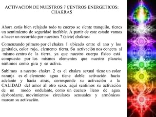 ACTIVACION DE NUESTROS 7 CENTROS ENERGETICOS: CHAKRAS Ahora estás bien relajado todo tu cuerpo se siente tranquilo, tienes un sentimiento de seguridad inefable. A partir de este estado vamos a hacer un recorrido por nuestros 7 (siete) chakras:  Comenzando primero por el chakra  1  ubicado  entre  el  ano  y  los  genitales, color  rojo,  elemento  tierra. Su  activación nos conecta  al  mismo centro de  la  tierra,  ya  que  nuestro  cuerpo  físico  está  compuesto  por los  mismos  elementos  que  nuestro  planeta; sentimos  como  gira  y  se  activa. Subimos  a nuestro  chakra  2  es  el  chakra  sexual  tiene un color  naranja  es el elemento  agua  tiene  doble  activación  hacia  adelante  y  hacia  atrás,  corresponde  su  activación  a  la  CALIDAD  del  amor  al  otro  sexo,  aquí  sentimos  su  activación  de  un  modo  ondulante, como un cuenco  lleno  de  agua  desbordante, movimientos  circulares  sensuales  y  armónicos  marcan su activación.  