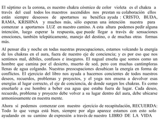 El séptimo es la corona, es   nuestro chakra cósmico de color  violeta  es el chakra  a  través  del  cual  todos los maestros  ascendidos  nos  prestan su colaboración  ellos  están  siempre  deseosos  de  aportarnos  su  benéfica ayuda : CRISTO,  BUDA, RAMA, KRISHNA  y muchos más, sólo esperan una intención  nuestra  para  comenzar  a  aportarnos  LUZ  en nuestro camino. A esta  altura  podemos pedir alguna intención,  luego  esperar  la  respuesta, que puede  llegar  a  través  de  sensaciones emociones, también telepáticamente , manejo del destino,  o de muchas otras  formas más . Al pensar día y noche en todas nuestras preocupaciones, estamos volcando la energía de los chakras en el aura, fuera de nuestro eje de conciencia; y es por eso que nos sentimos mal, débiles, confusos e inseguros. El nagual enseňa que somos como un hombre que camina por el desierto, muerto de sed, pero con muchas cantimploras llenas de agua colgando. Nuestras preocupaciones desubican la energía en forma de conflictos. El ejercicio del libro nos ayuda a hacernos concientes de todos nuestros deseos, recuerdos, problemas y proyectos, y el yoga nos ensena a devolver esas energías al lugar correcto, el eje de conciencia, de donde surgen los chakras. Es como enseňarle a ese hombre a beber esa agua que estaba fuera de lugar. Cada deseo, recuerdo, problema y proyecto debe volver a su lugar dentro del aura, debe ubicarse armoniosamente en nuestra mente.  A hora  sí  podemos  comenzar con  nuestro  ejercicio de recapitulación, RECUERDA: Todo  lo  que  venga  está  bien,  siempre  por  algo  aparece  estamos  con  esto  solo  ayudando  en  su  camino  de expresión  a través de nuestro  LIBRO  DE  LA  VIDA 