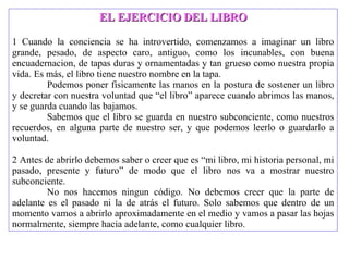 EL EJERCICIO DEL LIBRO 1 Cuando la conciencia se ha introvertido, comenzamos a imaginar un libro grande, pesado, de aspecto caro, antiguo, como los incunables, con buena encuadernacion, de tapas duras y ornamentadas y tan grueso como nuestra propia vida. Es más, el libro tiene nuestro nombre en la tapa.  Podemos poner fisicamente las manos en la postura de sostener un libro y decretar con nuestra voluntad que “el libro” aparece cuando abrimos las manos, y se guarda cuando las bajamos.  Sabemos que el libro se guarda en nuestro subconciente, como nuestros recuerdos, en alguna parte de nuestro ser, y que podemos leerlo o guardarlo a voluntad.  2 Antes de abrirlo debemos saber o creer que es “mi libro, mi historia personal, mi pasado, presente y futuro” de modo que el libro nos va a mostrar nuestro subconciente.  No nos hacemos ningun código. No debemos creer que la parte de adelante es el pasado ni la de atrás el futuro. Solo sabemos que dentro de un momento vamos a abrirlo aproximadamente en el medio y vamos a pasar las hojas normalmente, siempre hacia adelante, como cualquier libro. 