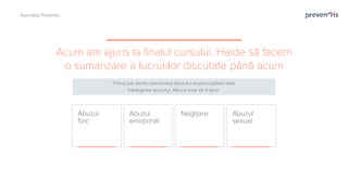 Acum am ajuns la finalul cursului. Haide să facem
o sumarizare a lucrurilor discutate până acum
Abuzul
sexual
Abuzul
emoțional
Neglijare
Abuzul
fizic
Primul pas pentru prevenirea abuzului asupra copilului este
înțelegerea abuzului. Abuzul este de 4 tipuri.
Asociația Preventis
 