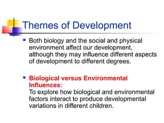 Themes of Development
 Both biology and the social and physical
environment affect our development,
although they may influence different aspects
of development to different degrees.
 Biological versus Environmental
Influences:
To explore how biological and environmental
factors interact to produce developmental
variations in different children.
 