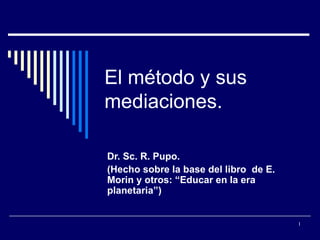 El método y sus
mediaciones.

Dr. Sc. R. Pupo.
(Hecho sobre la base del libro de E.
Morin y otros: “Educar en la era
planetaria”)


                                       1
 