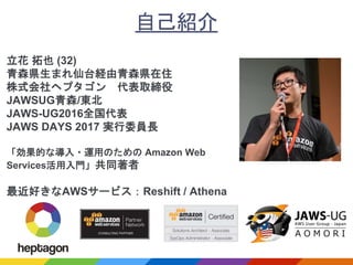 自己紹介
立花 拓也 (32)
青森県生まれ仙台経由青森県在住
株式会社ヘプタゴン 代表取締役
JAWSUG青森/東北
JAWS-UG2016全国代表
JAWS DAYS 2017 実行委員長
「効果的な導入・運用のための Amazon Web
Services活用入門」共同著者
最近好きなAWSサービス：Reshift / Athena
 