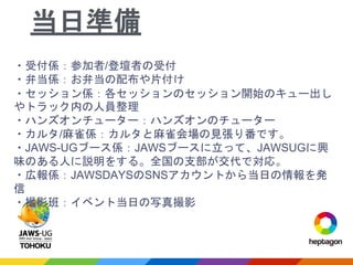 ・受付係：参加者/登壇者の受付
・弁当係：お弁当の配布や片付け
・セッション係：各セッションのセッション開始のキュー出し
やトラック内の人員整理
・ハンズオンチューター：ハンズオンのチューター
・カルタ/麻雀係：カルタと麻雀会場の見張り番です。
・JAWS-UGブース係：JAWSブースに立って、JAWSUGに興
味のある人に説明をする。全国の支部が交代で対応。
・広報係：JAWSDAYSのSNSアカウントから当日の情報を発
信
・撮影班：イベント当日の写真撮影
当日準備
 