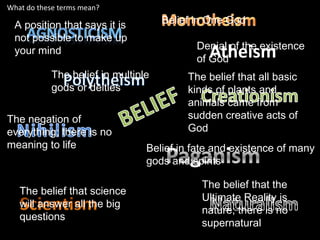 What do these terms mean?

  A position that says it is         Belief in One God
  not possible to make up
  your mind                                 Denial of the existence
                                              Atheism
                                            of God
            The belief in multiple        The belief that all basic
            gods or deities               kinds of plants and
                                          animals came from
The negation of                           sudden creative acts of
everything; there is no                   God
meaning to life                  Belief in fate and existence of many
                                 gods and spirits

                                             The belief that the
   The belief that science
                                             Ultimate Reality is
   will answer all the big
                                             nature; there is no
   questions
                                             supernatural
 