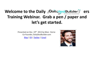Welcome to the Daily Deal Builder Members
Training Webinar. Grab a pen / paper and
let’s get started.
Presented on Dec. 19th 2013 by Marc Horne
Co-Founder, DailyDealBuilder.com
Blog | FB | Twitter | Email

 