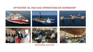 OFFSHORE OIL AND GAS OPERATIONS EIA WORKSHOP
NAYPYITAW, JULY 2016
 