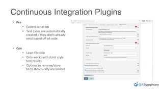 INSERT PHOTO ON TOP
• Pro
• Easiest to set up
• Test cases are automatically
created if they don’t already
exist based off of code.
• Con
• Least Flexible
• Only works with JUnit style
test results
• Options to rename/store
tests structurally are limited
Continuous Integration Plugins
 