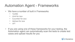 Automation Agent - Frameworks
• We have a number of built in Frameworks
• TestNG
• JUnit for Java
• Cucumber for Java
• Jbehave for Java
• UFT
• If you are using one of these frameworks for your testing, the
Automation agent can automatically scan the tests to create test
cases and upload results for you
 