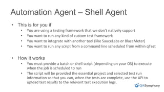 Automation Agent – Shell Agent
• This is for you if
• You are using a testing framework that we don’t natively support
• You want to run any kind of custom test framework
• You want to integrate with another tool (like SauceLabs or BlazeMeter)
• You want to run any script from a command line scheduled from within qTest
• How it works
• You must provide a batch or shell script (depending on your OS) to execute
when the job is scheduled to run
• The script will be provided the essential project and selected test run
information so that you can, when the tests are complete, use the API to
upload test results to the relevant test execution logs.
 