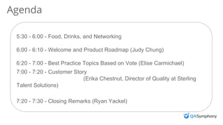 Agenda
5:30 - 6:00 - Food, Drinks, and Networking
6:00 - 6:10 - Welcome and Product Roadmap (Judy Chung)
6:20 - 7:00 - Best Practice Topics Based on Vote (Elise Carmichael)
7:00 - 7:20 - Customer Story
(Erika Chestnut, Director of Quality at Sterling
Talent Solutions)
7:20 - 7:30 - Closing Remarks (Ryan Yackel)
 