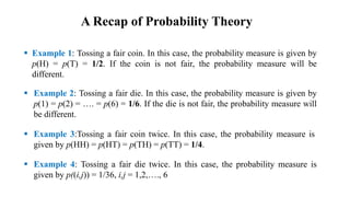  Example 1: Tossing a fair coin. In this case, the probability measure is given by
p(H) = p(T) = 1/2. If the coin is not fair, the probability measure will be
different.
 Example 2: Tossing a fair die. In this case, the probability measure is given by
p(1) = p(2) = …. = p(6) = 1/6. If the die is not fair, the probability measure will
be different.
 Example 3:Tossing a fair coin twice. In this case, the probability measure is
given by p(HH) = p(HT) = p(TH) = p(TT) = 1/4.
 Example 4: Tossing a fair die twice. In this case, the probability measure is
given by p((i,j)) = 1/36, i,j = 1,2,…., 6
A Recap of Probability Theory
 