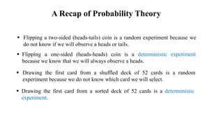  Flipping a two-sided (heads-tails) coin is a random experiment because we
do not know if we will observe a heads or tails.
 Flipping a one-sided (heads-heads) coin is a deterministic experiment
because we know that we will always observe a heads.
 Drawing the first card from a shuffled deck of 52 cards is a random
experiment because we do not know which card we will select.
 Drawing the first card from a sorted deck of 52 cards is a deterministic
experiment.
A Recap of Probability Theory
 