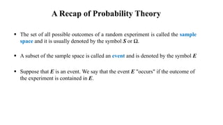  The set of all possible outcomes of a random experiment is called the sample
space and it is usually denoted by the symbol S or Ω.
 A subset of the sample space is called an event and is denoted by the symbol E
 Suppose that E is an event. We say that the event E "occurs" if the outcome of
the experiment is contained in E.
A Recap of Probability Theory
 