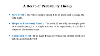  Sure Event : The whole sample space S is an event and is called the
sure event.
 Simple or Elementary Event : If an event E has only one sample point
of a sample space, i.e., a single outcome of an experiment, it is called a
simple or elementary event.
 Compound Event : If an event E has more than one sample point, it is
called a compound event.
A Recap of Probability Theory
 