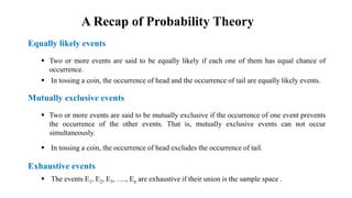 Equally likely events
Mutually exclusive events
 Two or more events are said to be equally likely if each one of them has equal chance of
occurrence.
 In tossing a coin, the occurrence of head and the occurrence of tail are equally likely events.
 Two or more events are said to be mutually exclusive if the occurrence of one event prevents
the occurrence of the other events. That is, mutually exclusive events can not occur
simultaneously.
 In tossing a coin, the occurrence of head excludes the occurrence of tail.
Exhaustive events
 The events E1, E2, E3, …., En are exhaustive if their union is the sample space .
A Recap of Probability Theory
 
