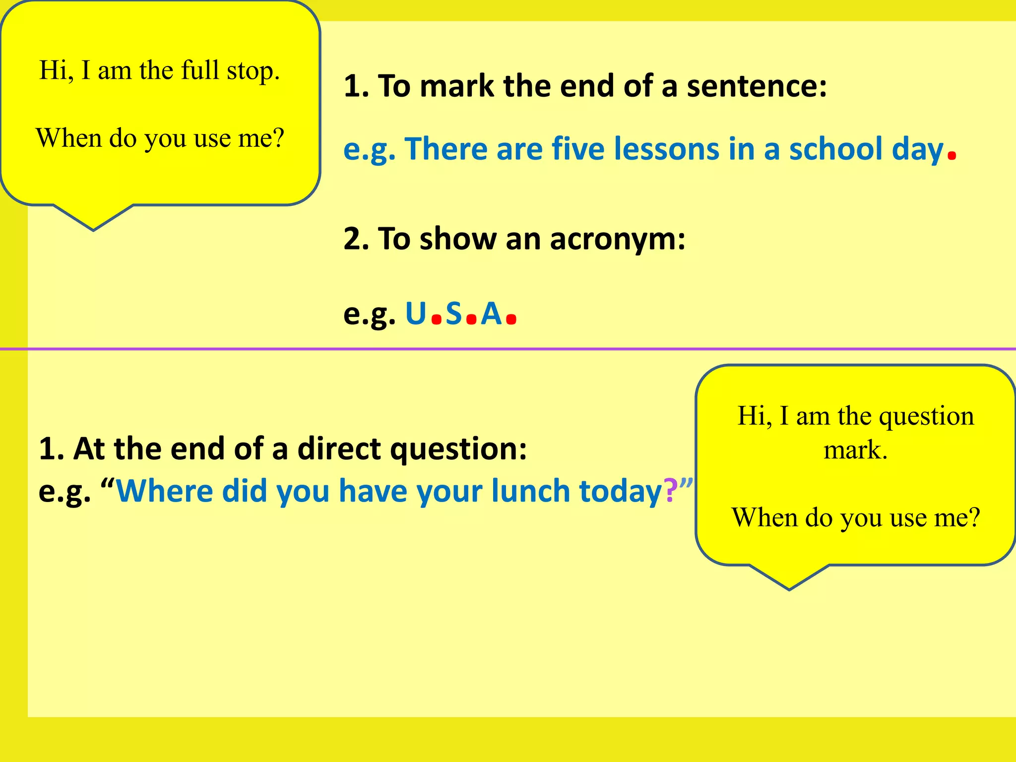 Hi, I am the full stop.
                          1. To mark the end of a sentence:
When do you use me?       e.g. There are five lessons in a school day   .
                          2. To show an acronym:

                                ...
                          e.g. U S A

                                                      Hi, I am the question
1. At the end of a direct question:                           mark.
e.g. “Where did you have your lunch today?”
                                                     When do you use me?
 