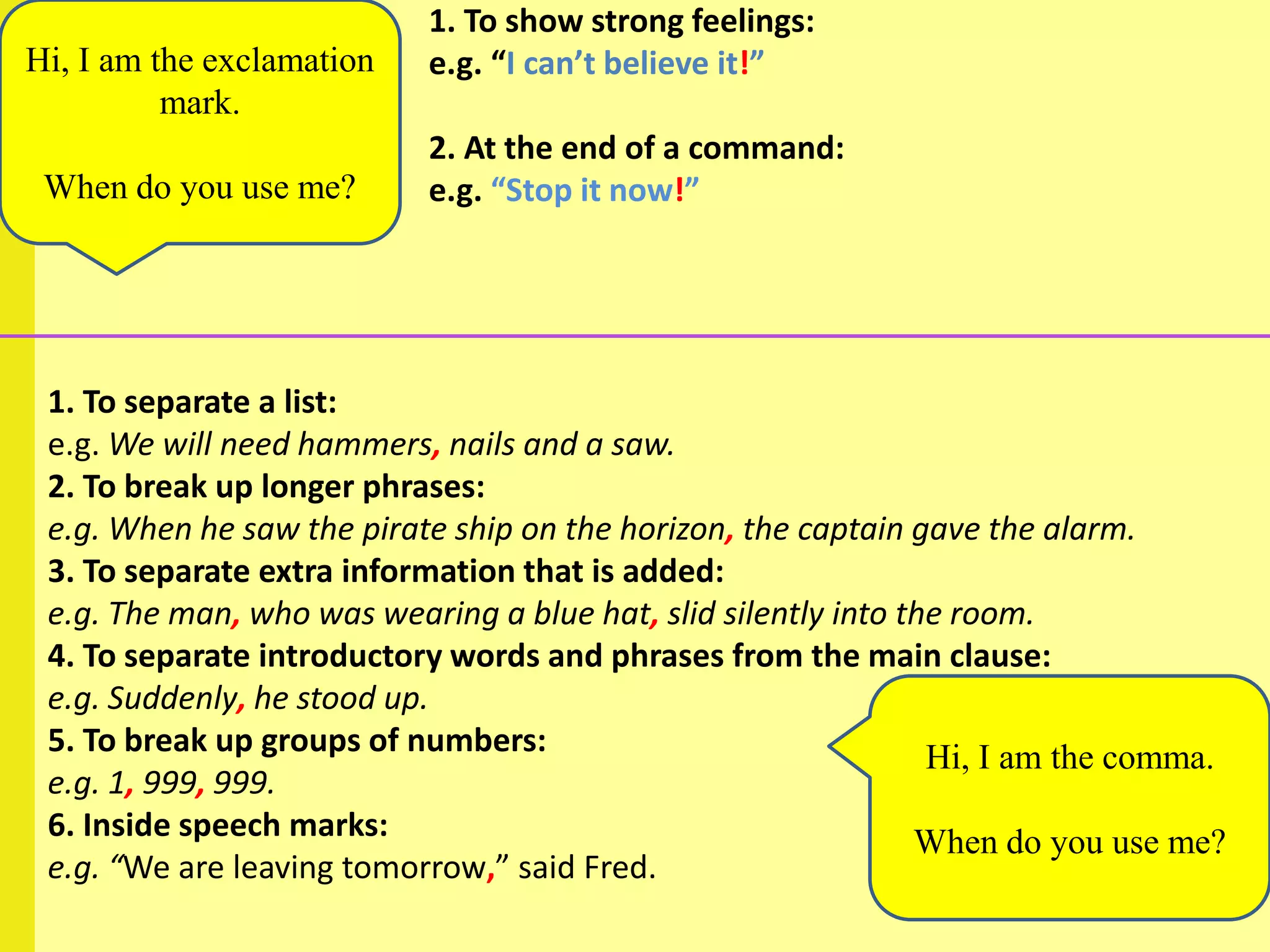 1. To show strong feelings:
Hi, I am the exclamation   e.g. “I can’t believe it!”
          mark.
                           2. At the end of a command:
 When do you use me?       e.g. “Stop it now!”




 1. To separate a list:
 e.g. We will need hammers, nails and a saw.
 2. To break up longer phrases:
 e.g. When he saw the pirate ship on the horizon, the captain gave the alarm.
 3. To separate extra information that is added:
 e.g. The man, who was wearing a blue hat, slid silently into the room.
 4. To separate introductory words and phrases from the main clause:
 e.g. Suddenly, he stood up.
 5. To break up groups of numbers:                              Hi, I am the comma.
 e.g. 1, 999, 999.
 6. Inside speech marks:                                       When do you use me?
 e.g. “We are leaving tomorrow,” said Fred.
 
