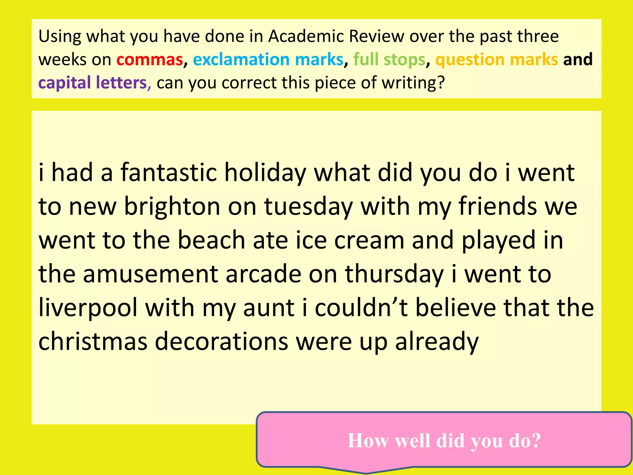 Using what you have done in Academic Review over the past three
weeks on commas, exclamation marks, full stops, question marks and
capital letters, can you correct this piece of writing?



i had a fantastic holiday what did you do i went
to new brighton on tuesday with my friends we
went to the beach ate ice cream and played in
the amusement arcade on thursday i went to
liverpool with my aunt i couldn’t believe that the
christmas decorations were up already


                                    How well did you do?
 