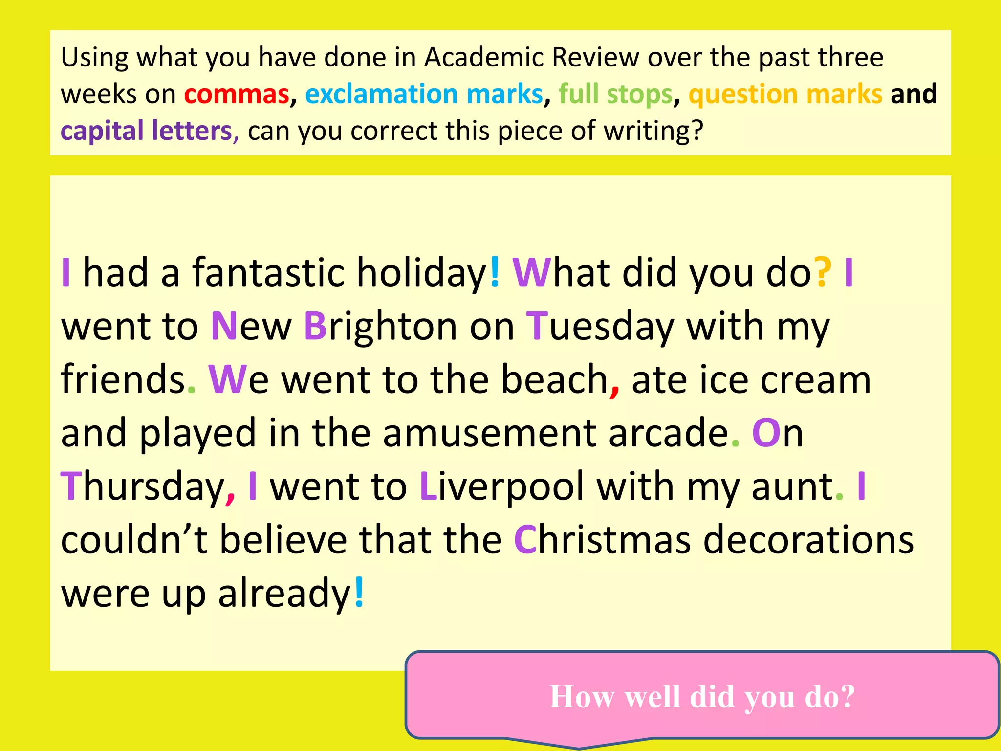 Using what you have done in Academic Review over the past three
weeks on commas, exclamation marks, full stops, question marks and
capital letters, can you correct this piece of writing?



I had a fantastic holiday! What did you do? I
went to New Brighton on Tuesday with my
friends. We went to the beach, ate ice cream
and played in the amusement arcade. On
Thursday, I went to Liverpool with my aunt. I
couldn’t believe that the Christmas decorations
were up already!

                                    How well did you do?
 