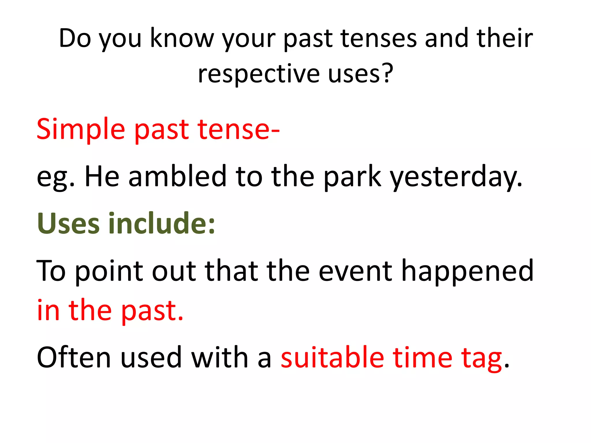 Do you know your past tenses and their
           respective uses?
Simple past tense-
eg. He ambled to the park yesterday.
Uses include:
To point out that the event happened
in the past.
Often used with a suitable time tag.
 