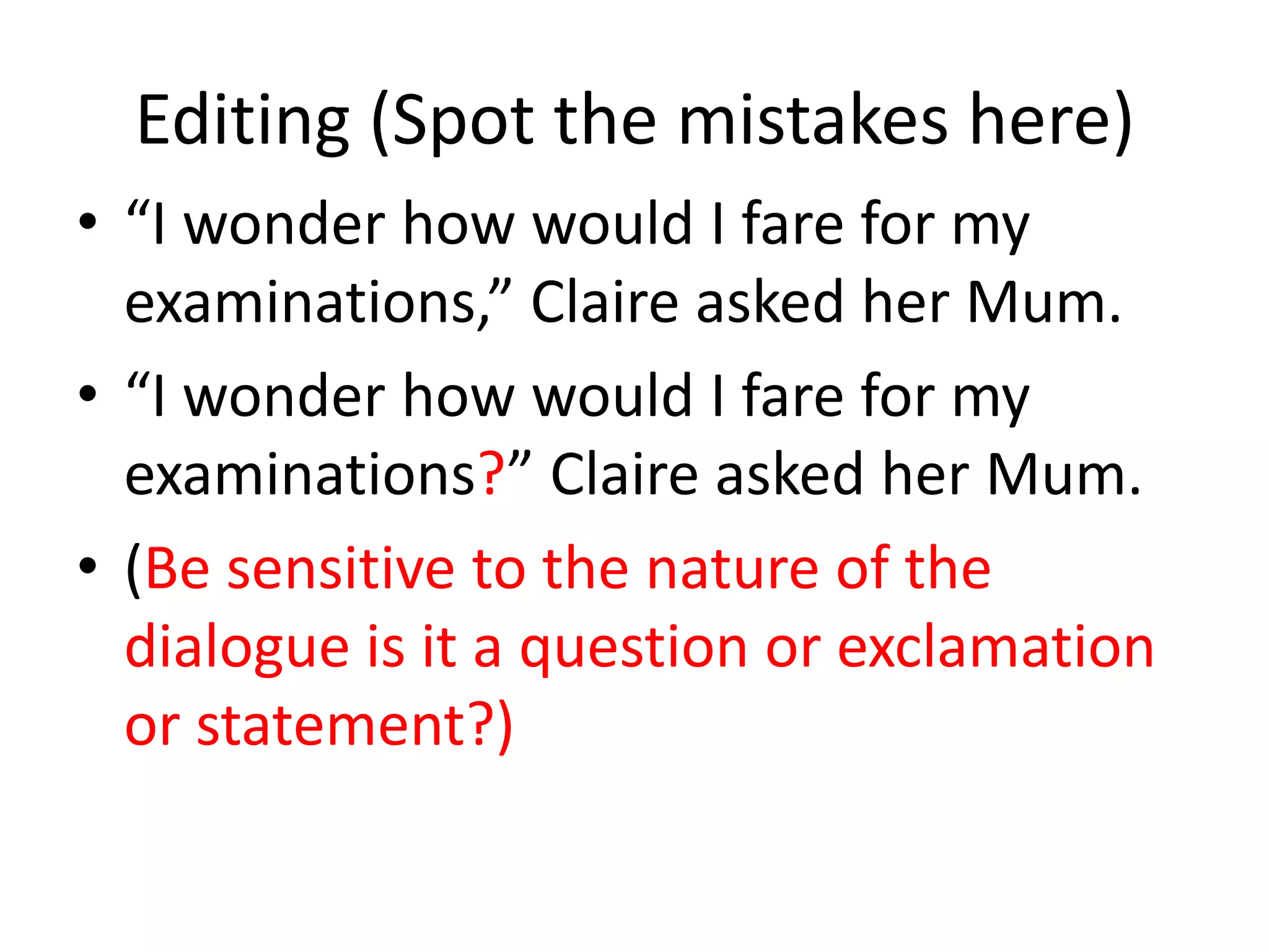 Editing (Spot the mistakes here)
• “I wonder how would I fare for my
  examinations,” Claire asked her Mum.
• “I wonder how would I fare for my
  examinations?” Claire asked her Mum.
• (Be sensitive to the nature of the
  dialogue is it a question or exclamation
  or statement?)
 