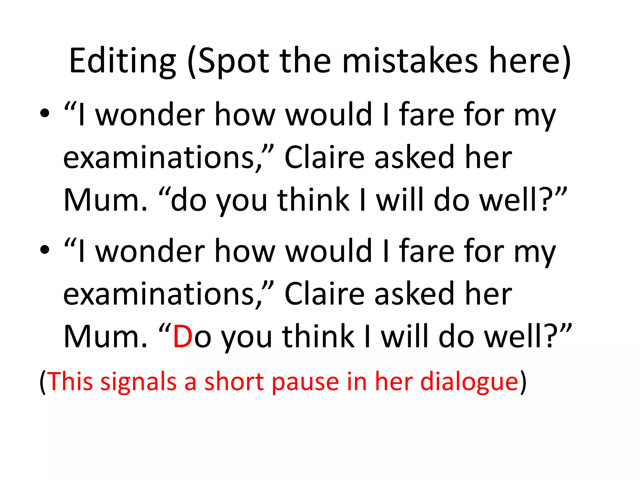 Editing (Spot the mistakes here)
• “I wonder how would I fare for my
  examinations,” Claire asked her
  Mum. “do you think I will do well?”
• “I wonder how would I fare for my
  examinations,” Claire asked her
  Mum. “Do you think I will do well?”
(This signals a short pause in her dialogue)
 