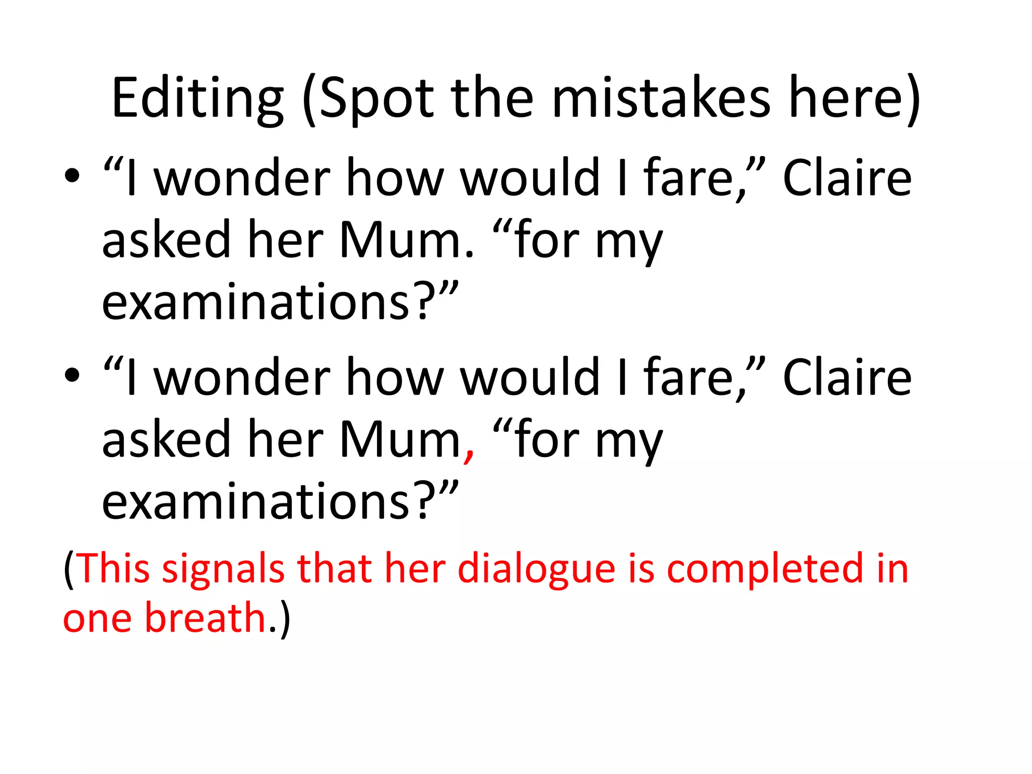 Editing (Spot the mistakes here)
• “I wonder how would I fare,” Claire
  asked her Mum. “for my
  examinations?”
• “I wonder how would I fare,” Claire
  asked her Mum, “for my
  examinations?”
(This signals that her dialogue is completed in
one breath.)
 