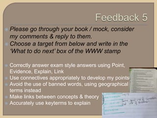  Please go through your book / mock, consider
my comments & reply to them.
 Choose a target from below and write in the
‘What to do next’ box of the WWW stamp
 Correctly answer exam style answers using Point,
Evidence, Explain, Link
 Use connectives appropriately to develop my points
 Avoid the use of banned words, using geographical
terms instead
 Make links between concepts & theory
 Accurately use keyterms to explain
 