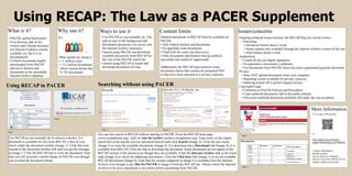 It’s
!
Using RECAP: The Law as a PACER Supplement
What is it?
Other people are doing it:
• >1 million cases
• >3.2 million documents
• Most viewed docket has
72,743 downloads
Using RECAP in PACERUsing RECAP in PACERUsing RECAP in PACER
Why use it? Content limits Issues/concerns
• PACER spelled backwards!
• Free browser add on for
Firefox and Chrome browsers
(no Internet Explorer version
available yet, but it is in
development)
• Collects documents legally
downloaded from PACER
and saves dockets and
documents in the searchable
Internet Archive database
Searching without using PACERSearching without using PACERSearching without using PACER
Dockets/documents in RECAP must be available on
PACER:
• Only federal dockets and documents
• No appellate court documents
• Filed with the court (not discovery)
• Only documents and dockets that are publicly
accessible (not sealed or suppressed)
Additionally the RECAP team removes some
documents (those that contain an unmasked SSN
or that have been reported as a privacy concern).
Ongoing technical issues (monitor the RECAP blog for current issues)
• Searching
• Advanced Search doesn’t work
• Some content only available through the Internet Archive version of the site
• Alert feature doesn’t work
Authenticity
• Courts do not use digital signatures.
• No guarantee a document is authentic.
• Get documents from PACER when you need a guaranteed genuine document.
Privacy
• Does NOT upload documents from your computer
• Reporting system available for privacy concerns
• Indexing turned off to protect litigant privacy
Copyright/Legal
• Conforms to PACER Policies and Procedures
• Court authored documents fall in the public domain
• Non-court authored documents probably fall under fair use exception
Use PACER as you normally do to retrieve a docket. If a
document is available for free from RECAP, a blue R icon
shows under the document number (Image 1). Click that icon
instead of the document number link and you get the message
in Image 2. Click the RECAP link to view the document. Note
that you still incurred a search charge on PACER even though
you avoided the document charge.
Image 1
Image 2
Image 3 Image 4
Image 5
You can also search in RECAP without starting in PACER. From the RECAP main page
(www.recapthelaw.org), click on visit the archive (archive.recapthelaw.org). Enter terms in the simple
search box at the top (do not use Advanced Search) and click Search (Image 3). Click the case name
(Image 3) to view the available documents (Image 4). If a document has a Download link (Image 4), it is
available from RECAP. Click the link to download the document. Some documents do not appear in the
RECAP version of the docket even though they are available. Click the Internet Archive link in the lower
right (Image 4) to check for additional documents. Click the Click here link (Image 5) to see all available
RECAP documents (Image 6). Note that the consent judgment in Image 6 is available from the Internet
Archive even though it says But fro PACER in Image 4 from the RECAP site. Always check the Internet
Archive to be sure a document is not online before purchasing from PACER.
More Information
For a copy of this poster:
or
http://papers.ssrn.com/sol3/
papers.cfm?abstract_id=2446919
Contact information:
Rachel Gordon
Access Services Librarian
Mercer University School of Law
gordon_r@law.mercer.edu
Image 6
Ways to use it
• Use PACER as you normally do. The
add on runs in the background and
downloads documents you access into
the Internet Archive repository.
• Search using PACER and download
available documents from RECAP for
the cost of the PACER search fee.
• Search using RECAP to locate and
download documents for free.
 