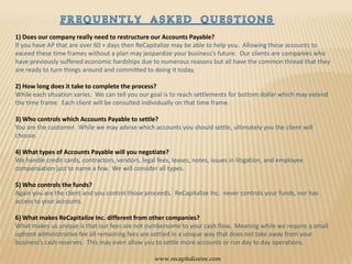 FREQUENTLY  ASKED  QUESTIONS1) Does our company really need to restructure our Accounts Payable? If you have AP that are over 60 + days then ReCapitalize may be able to help you.  Allowing these accounts to exceed these time frames without a plan may jeopardize your business’s future.  Our clients are companies who have previously suffered economic hardships due to numerous reasons but all have the common thread that they are ready to turn things around and committed to doing it today. 2) How long does it take to complete the process? While each situation varies.  We can tell you our goal is to reach settlements for bottom dollar which may extend the time frame.  Each client will be consulted individually on that time frame. 3) Who controls which Accounts Payable to settle? You are the customer.  While we may advise which accounts you should settle, ultimately you the client will choose.  4) What types of Accounts Payable will you negotiate?We handle credit cards, contractors, vendors, legal fees, leases, notes, issues in litigation, and employee compensation just to name a few.  We will consider all types.5) Who controls the funds?Again you are the client and you control those proceeds.  ReCapitalize Inc.  never controls your funds, nor has access to your accounts. 6) What makes ReCapitalize Inc. different from other companies?  What makes us unique is that our fees are not cumbersome to your cash flow.  Meaning while we require a small upfront administrative fee all remaining fees are settled in a unique way that does not take away from your business’s cash reserves.  This may even allow you to settle more accounts or run day to day operations.  www.recapitalizeinc.com