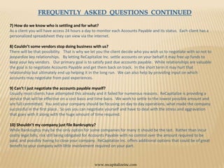 FREQUENTLY  ASKED  QUESTIONS  CONTINUED7) How do we know who is settling and for what?As a client you will have access 24 hours a day to monitor each Accounts Payable and its status.  Each client has a personalized spreadsheet they can view via the internet.8) Couldn’t some vendors stop doing business with us?There will be that possibility.   That is why we let you the client decide who you wish us to negotiate with so not to jeopardize key relationships.   By letting ReCapitalize Inc. settle accounts on your behalf it may free up funds to keep your key vendors.   Our primary goal is to satisfy past due accounts payable.  While relationships are valuable the goal is to negotiate Accounts Payable and get them back on track.  In the short term it may hurt that relationship but ultimately end up helping it in the long run.  We can also help by providing input on which accounts may negotiate from past experiences. 9) Can’t I just negotiate the accounts payable myself?Usually most clients have attempted this already and it failed for numerous reasons.  ReCapitalize is providing a service that will be effective on a cost basis and time basis.  We work to settle to the lowest possible amount and are full committed.  You and your company should be focusing on day to day operations, what made the company successful in the first place.  So yes you can negotiate yourself and have to deal with the stress and aggravation that goes with it along with the huge amount of time required. 10) Shouldn’t my company just file Bankruptcy?While Bankruptcy may be the only option for some companies for many it should be the last.  Rather than incur costly legal bills, risk still being obligated for Accounts Payable with no control over the amount required to be paid, and possibly having to close your company.  ReCapitalize Inc. offers additional options that could be of great benefit to your company with little involvement required on your part.www.recapitalizeinc.com