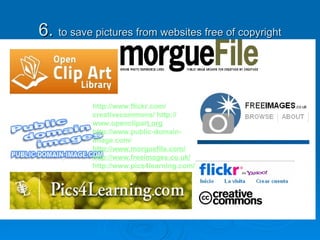 6.  to save pictures from websites free of copyright http:// www.flickr.com / creativecommons /   http:// www.openclipar t,org http:// www.public - domain - image.com /   http:// www.morguefile.com / http://www.freeimages.co.uk/ http://www.pics4learning.com/   