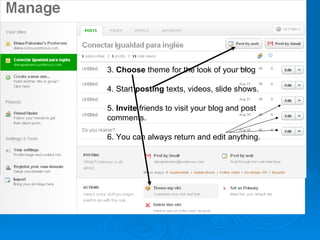 3.  Choose  theme for the look of your blog 4. Start  posting  texts, videos, slide shows. 5.  Invite  friends to visit your blog and post  comments. 6. You can always return and edit anything. 