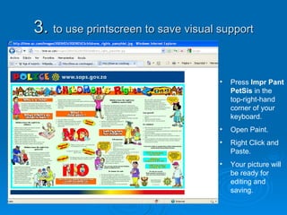 3.  to use printscreen to save visual support Press  Impr Pant PetSis  in the top-right-hand corner of your keyboard. Open Paint. Right Click and Paste. Your picture will be ready for editing and saving. 