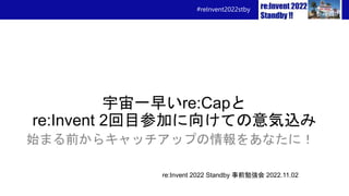 #reInvent2022stby
宇宙一早いre:Capと
re:Invent 2回目参加に向けての意気込み
始まる前からキャッチアップの情報をあなたに！
re:Invent 2022 Standby 事前勉強会 2022.11.02
 