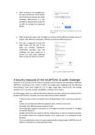 3. After clicking on the headphones,
the user can click the “Play” button
and the browser will play the audio
challenge. Alternatively, it is also
possible to download the audio file
as MP3 by clicking the download
button.
Fig. 3. Example of the screen corresponding to the audio
challenge.
4. When playing the audio, only five digits are pronounced by different people, always in
English, with different intonations, different accents and different pauses.
5. The user is supposed to type the
digits heard into the box. If the
digits are correctly introduced,
reCAPTCHA considers that the
challenge has been solved by a
human. For each audio challenge
there is only one chance to solve it.
Fig. 4. Example of validated reCAPTCHA.
4 Security measures of the reCAPTCHA v2 audio challenge
Bursztein et al. [5] show in their study a comparison of the features corresponding to different
CAPTCHAs. According to the results, in 2010 the Google audio challenge had the following
characteristics: male voice, length of 5 to 15 digits, single digit charset [0-9], the average
duration of 37.1 seconds, sample rate 8000Hz, no beep and no repeat.
As of this paper, there is no official information about the security mechanisms implemented in
Google reCAPTCHA v2. However, five main measures have been deduced:
- It detects when a click is simulated, hence distinguishing it from a real mouse click of a
user.
- Audios are recorded with different speakers: pitch, intensity and accent.
- The digits have different pauses between them.
- The timing when typing is monitored, so, if the digits are typed too quickly, it is flagged
as machine behavior.
- Google controls the time spent to click the Verify button. In case it is clicked too quickly,
for example before the complete duration of an audio track, it is considered as bot
behavior.
- If it is considered that a bot is trying to automatically solving Google reCAPTCHA, the IP
address is banned for a certain period of time.
 