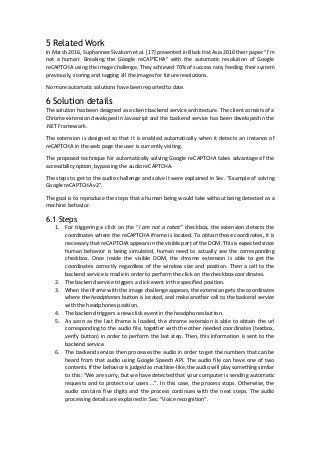 5 Related Work
In March 2016, Suphannee Sivakorn et al. [17] presented in Black Hat Asia 2016 their paper “I’m
not a human: Breaking the Google reCAPTCHA” with the automatic resolution of Google
reCAPTCHA using the image challenge. They achieved 70% of success rate, feeding their system
previously, storing and tagging all the images for future resolutions.
No more automatic solutions have been reported to date.
6 Solution details
The solution has been designed as a client-backend service architecture. The client consists of a
Chrome extension developed in Javascript and the backend service has been developed in the
.NET Framework.
The extension is designed so that it is enabled automatically when it detects an instance of
reCAPTCHA in the web page the user is currently visiting.
The proposed technique for automatically solving Google reCAPTCHA takes advantage of the
accessibility option, bypassing the audio reCAPTCHA.
The steps to get to the audio challenge and solve it were explained in Sec. “Example of solving
Google reCAPTCHA v2”.
The goal is to reproduce the steps that a human being would take without being detected as a
machine behavior.
6.1 Steps
1. For triggering a click on the “I am not a robot” checkbox, the extension detects the
coordinates where the reCAPTCHA iframe is located. To obtain those coordinates, it is
necessary that reCAPTCHA appears in the visible part of the DOM. This is expected since
human behavior is being simulated, human need to actually see the corresponding
checkbox. Once inside the visible DOM, the chrome extension is able to get the
coordinates correctly regardless of the window size and position. Then a call to the
backend service is made in order to perform the click on the checkbox coordinates.
2. The backend service triggers a click event in the specified position.
3. When the iframe with the image challenge appears, the extension gets the coordinates
where the headphones button is located, and make another call to the backend service
with the headphones position.
4. The backend triggers a new click event in the headphones button.
5. As soon as the last iframe is loaded, the chrome extension is able to obtain the url
corresponding to the audio file, together with the other needed coordinates (textbox,
verify button) in order to perform the last step. Then, this information is sent to the
backend service.
6. The backend service then processes the audio in order to get the numbers that can be
heard from that audio using Google Speech API. The audio file can have one of two
contents. If the behavior is judged as machine-like, the audio will play something similar
to this: “We are sorry, but we have detected that your computer is sending automatic
requests and to protect our users …”. In this case, the process stops. Otherwise, the
audio contains five digits and the process continues with the next steps. The audio
processing details are explained in Sec. “Voice recognition”.
 