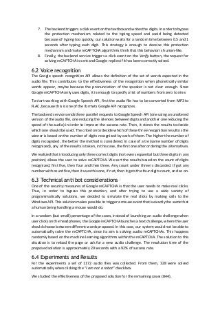 7. The backend triggers a click event on the textbox and writes the digits. In order to bypass
the protection mechanism related to the typing speed and avoid being detected
because of typing too quickly, our solution waits for a random time between 0.5 and 1
seconds after typing each digit. This strategy is enough to deceive this protection
mechanism and make reCAPTCHA algorithms think that this behavior is human-like.
8. Finally, the backend service triggers a click event on the Verify button, the request for
solving reCAPTCHA is sent and Google replies if it has been correctly solved.
6.2 Voice recognition
The Google speech recognition API allows the definition of the set of words expected in the
audio file. This contributes to the effectiveness of the recognition when phonetically similar
words appear, maybe because the pronunciation of the speaker is not clear enough. Since
Google reCAPTCHA only uses digits, it is enough to specify a list of numbers from zero to nine.
To start working with Google Speech API, first the audio file has to be converted from MP3 to
FLAC, because this is one of the formats Google API recognizes.
The backend service sends three parallel requests to Google Speech API (one using an unaltered
version of the audio file, one reducing the silences between digits and another one reducing the
speed of the audio) in order to improve the success rate. Then, it stores the results to decide
which one should be used. The criterion to decide which of these three recognition results is the
winner is based on the number of digits recognized by each of them. The higher the number of
digits recognized, the better the method is considered. In case of a tie (same number of digits
recognized), any of the results is taken, in this case, the first one after ordering the alternatives.
We realized that introducing only three correct digits (not even sequential but three digits in any
position) allows the user to solve reCAPTCHA. We sort the results based on the count of digits
recognized, first five, then four and then three. Any count under three is discarded. If got any
number with count five, then it uses this one, if not, then it gets the four digits count, and so on.
6.3 Technical anti bot considerations
One of the security measures of Google reCAPTCHA is that the user needs to make real clicks.
Thus, in order to bypass this protection, and after trying to use a wide variety of
programmatically solutions, we decided to simulate the real clicks by making calls to the
Windows API. This solution makes possible to trigger a mouse event that is exactly the same that
a human being handling a mouse would do.
In a random (but small) percentage of the cases, instead of launching an audio challenge when
user clicks on the headphones, the Google reCAPTCHA launches a text challenge, where the user
should choose between different words proposed. In this case, our system would not be able to
automatically solve the reCAPTCHA, since its aim is solving audio reCAPTCHAs. This happens
randomly based on the machine learning algorithms within the reCAPTCHA. The solution to this
situation is to reload the page or ask for a new audio challenge. The resolution time of the
proposed solution is approximately 20 seconds with a 92% of success rate.
6.4 Experiments and Results
For the experiments a set of 1172 audio files was collected. From them, 328 were solved
automatically when clicking the “I am not a robot” checkbox.
We studied the effectiveness of the proposed solution for the remaining cases (844).
 