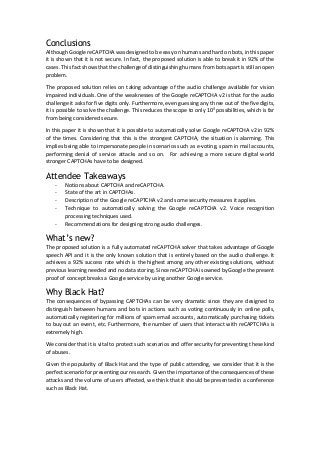 Conclusions
Although Google reCAPTCHA was designed to be easy on humans and hard on bots, in this paper
it is shown that it is not secure. In fact, the proposed solution is able to break it in 92% of the
cases. This fact shows that the challenge of distinguishing humans from bots apart is still an open
problem.
The proposed solution relies on taking advantage of the audio challenge available for vision
impaired individuals. One of the weaknesses of the Google reCAPTCHA v2 is that for the audio
challenge it asks for five digits only. Furthermore, even guessing any three out of the five digits,
it is possible to solve the challenge. This reduces the scope to only 103
possibilities, which is far
from being considered secure.
In this paper it is shown that it is possible to automatically solve Google reCAPTCHA v2 in 92%
of the times. Considering that this is the strongest CAPTCHA, the situation is alarming. This
implies being able to impersonate people in scenarios such as e-voting, spam in mail accounts,
performing denial of service attacks and so on. For achieving a more secure digital world
stronger CAPTCHAs have to be designed.
Attendee Takeaways
- Notions about CAPTCHA and reCAPTCHA.
- State of the art in CAPTCHAs.
- Description of the Google reCAPTCHA v2 and some security measures it applies.
- Technique to automatically solving the Google reCAPTCHA v2. Voice recognition
processing techniques used.
- Recommendations for designing strong audio challenges.
What’s new?
The proposed solution is a fully automated reCAPTCHA solver that takes advantage of Google
speech API and it is the only known solution that is entirely based on the audio challenge. It
achieves a 92% success rate which is the highest among any other existing solutions, without
previous learning needed and no data storing. Since reCAPTCHA is owned by Google the present
proof of concept breaks a Google service by using another Google service.
Why Black Hat?
The consequences of bypassing CAPTCHAs can be very dramatic since they are designed to
distinguish between humans and bots in actions such as voting continuously in online polls,
automatically registering for millions of spam email accounts, automatically purchasing tickets
to buy out an event, etc. Furthermore, the number of users that interact with reCAPTCHAs is
extremely high.
We consider that it is vital to protect such scenarios and offer security for preventing these kind
of abuses.
Given the popularity of Black Hat and the type of public attending, we consider that it is the
perfect scenario for presenting our research. Given the importance of the consequences of these
attacks and the volume of users affected, we think that it should be presented in a conference
such as Black Hat.
 