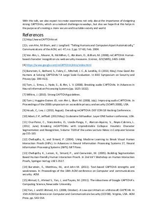 With this talk, we also expect to create awareness not only about the importance of designing
strong CAPTCHAs, which an unsolved challenge nowadays, but also we hope that this helps in
the purpose of creating a more secure and trustable society and world.
References
[1] http://www.CAPTCHA.net
[2] L. von Ahn, M. Blum, and J. Langford. “Telling Humans and Computers Apart Automatically,”
Communications of the ACM, vol. 47, no. 2, pp. 57-60, Feb. 2004.
[3] Von Ahn, L., Maurer, B., McMillen, C., Abraham, D., & Blum, M. (2008). reCAPTCHA: Human-
based character recognition via web security measures. Science, 321(5895), 1465-1468.
[4] https://www.google.com/reCAPTCHA/intro/index.html
[5] Bursztein, E., Bethard, S., Fabry, C., Mitchell, J. C., & Jurafsky, D. (2010, May). How Good Are
Humans at Solving CAPTCHAs? A Large Scale Evaluation. In IEEE Symposium on Security and
Privacy (pp. 399-413).
[6] Tam, J., Simsa, J., Hyde, S., & Ahn, L. V. (2008). Breaking audio CAPTCHAs. In Advances in
Neural Information Processing Systems (pp. 1625-1632).
[7] Wilkins, J. (2010). Strong CAPTCHA guidelines.
[8] Tam J, Huggins-Daines JD, von Ahn L, Blum M. (2008, July). Improving audio CAPTCHAs. In
Proceedings of the 2008 symposium on accessible privacy and security (SOAPS 2008), USA.
[9] Houck, C., Lee, J. (2010, August). Decoding reCAPTCHA. DEF CON 18 Hacking Conference.
[10] Adam, C-P, Jeffball. (2012 May). Codename Stiltwalker. Layer ONE hacker conference, USA.
[11] Cruz-Perez, C., Starostenko, O., Uceda-Ponga, F., Alarcon-Aquino, V., Reyes-Cabrera, L.
(2012, June) Breaking reCAPTCHAs with Unpredictable Collapse: Heuristic Character
Segmentation and Recognition, Volume 7329 of the series Lecture Notes in Computer Science
pp 155-165
[12] Chellapilla, K., and Simard, P. (2004). Using Machine Learning to Break Visual Human
Interaction Proofs (HIPs). In Advances in Neural Information Processing Systems 17, Neural
Information Processing Systems (NIPS). MIT Press.
[13] Chellapilla, K., Larson, K., Simard, P., and Czerwinski, M. (2005). Building Segmentation
Based Human-friendly Human Interaction Proofs. In 2nd Int’l Workshop on Human Interaction
Proofs, Springer-Verlag. LNCS 3517.
[14] Bursztein, E., Matthieu, M., and John M. (2011). Text-based CAPTCHA strengths and
weaknesses. In Proceedings of the 18th ACM conference on Computer and communications
security. ACM.
[15] Ahmad, E., Ahmad S., Yan, J., and Tayara, M. (2011). The robustness of Google CAPTCHA's.
Computing Science, Newcastle University.
[16] Yan, J. and El Ahmed, A.S. (2008, October). A Low-cost Attack on a Microsoft CAPTCHA. In
15th ACM Conference on Computer and Communications Security (CCS’08). Virginia, USA. ACM
Press. pp. 543-554.
 