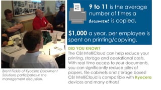 Brent Fickle of Kyocera Document
Solutions participates in the
management discussion.
DID YOU KNOW?
The CBI IntelliCloud can help reduce your
printing, storage and operational costs.
With real time access to your documents,
you can significantly reduce piles of
papers, file cabinets and storage boxes!
CBI IntelliCloud is compatible with Kyocera
devices and many others!
9 to 11 is the average
number of times a
is copied.
$1,000 a year, per employee is
spent on printing/copying.
 