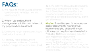FAQs:
1. We have to meet several different
compliance standards. Will this
solution help?
2. When I use a document
management solution can I shred all
my papers when I’m done?
3. Do I have to get a new print/scan
device for it to work?
4. I already have a document
management software. Can this
solution merge those processes too?
Yes! The CBI IntelliCloud is designed to
meet your compliance needs. The
Audit Shield feature simplifies the
proof-of-compliance methods by
providing detailed reporting you can’t
get elsewhere.
Maybe. It enables you to reduce your
paper documents, however we
recommend you check with your
attorney or compliance administrator.
Probably Not! Most imaging devices
can implement document
management software. We can
evaluate this for you – contact us.
Yes! The CBI IntelliCloud can integrate
with other management tools and can
coexist easily.
 