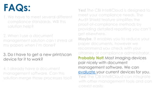 FAQs:
1. We have to meet several different
compliance standards. Will this
solution help?
2. When I use a document
management solution can I shred all
my papers when I’m done?
3. Do I have to get a new print/scan
device for it to work?
4. I already have a document
management software. Can this
solution merge those processes too?
Yes! The CBI IntelliCloud is designed to
meet your compliance needs. The
Audit Shield feature simplifies the
proof-of-compliance methods by
providing detailed reporting you can’t
get elsewhere.
Maybe. It enables you to reduce your
paper documents, however we
recommend you check with your
attorney or compliance administrator.
Probably Not! Most imaging devices
pair nicely with document
management software. We can
evaluate your current devices for you.
Yes! The CBI IntelliCloud can integrate
with other management tools and can
coexist easily.
 