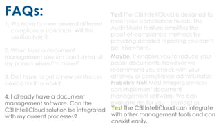FAQs:
1. We have to meet several different
compliance standards. Will this
solution help?
2. When I use a document
management solution can I shred all
my papers when I’m done?
3. Do I have to get a new print/scan
device for it to work?
4. I already have a document
management software. Can the
CBI IntelliCloud solution be integrated
with my current processes?
Yes! The CBI IntelliCloud is designed to
meet your compliance needs. The
Audit Shield feature simplifies the
proof-of-compliance methods by
providing detailed reporting you can’t
get elsewhere.
Maybe. It enables you to reduce your
paper documents, however we
recommend you check with your
attorney or compliance administrator.
Probably Not! Most imaging devices
can implement document
management software. We can
evaluate this for you – contact us.
Yes! The CBI IntelliCloud can integrate
with other management tools and can
coexist easily.
 