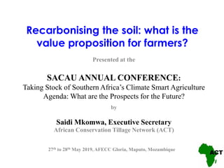 Recarbonising the soil: what is the
value proposition for farmers?
Presented at the
SACAU ANNUAL CONFERENCE:
Taking Stock of Southern Africa’s Climate Smart Agriculture
Agenda: What are the Prospects for the Future?
by
Saidi Mkomwa, Executive Secretary
African Conservation Tillage Network (ACT)
27th to 28th May 2019, AFECC Gloria, Maputo, Mozambique
 